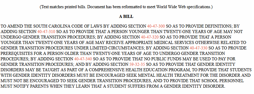 to amend the South Carolina Code of Laws by adding Section 40-47-300 so as to provide definitions; by adding Section 40-47-310 so as to provide that a person younger than twenty-one years of age may not undergo gender transition procedures; by adding Section 40-47-320 so as to provide that a person younger than twenty-one years of age may receive appropriate medical services otherwise related to gender transition procedures under limited circumstances; by adding Section 40-47-330 so as to provide prerequisites for a person older than twenty-one years of age to undergo gender transition procedures; by adding Section 40-47-340 so as to provide that no public funds may be used to pay for gender transition procedures; and by adding Section 59-32-35 so as to provide that gender identity disorders may be taught as part of a comprehensive health education program, to provide that students with gender identity disorders must be encouraged seek mental health treatment for the disorder and must not be encouraged to seek gender transition procedures, and to provide that school personnel must notify parents when they learn that a student suffers from a gender identity disorder.