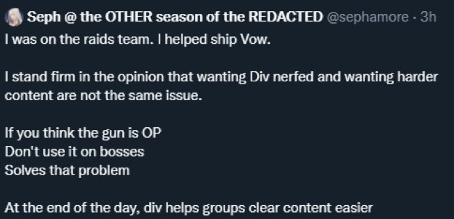 I was on the raids team. I helped ship VoW. I stand firm in the opinion that wanting Div nerfed and wanting harder content are not the same issue. If you think the gun is OP, dont use it on bosses. Solves that problem. At the end of the day, div helps groups clear content easier.